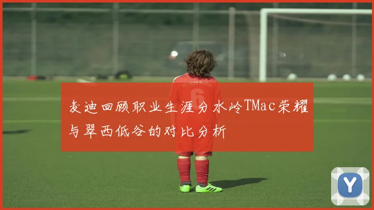 麦迪回顾职业生涯分水岭TMac荣耀与翠西低谷的对比分析