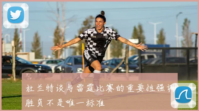 杜兰特谈与雷霆比赛的重要性强调胜负不是唯一标准