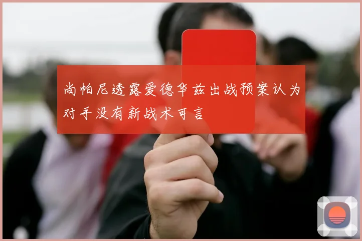 尚帕尼透露爱德华兹出战预案认为对手没有新战术可言