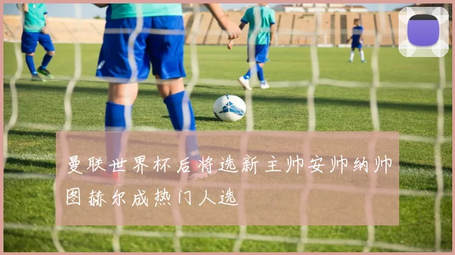 曼联世界杯后将选新主帅安帅纳帅图赫尔成热门人选