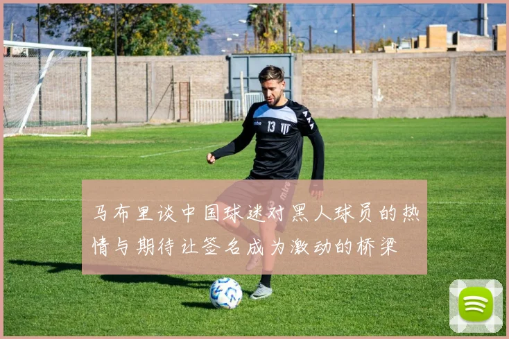 马布里谈中国球迷对黑人球员的热情与期待让签名成为激动的桥梁