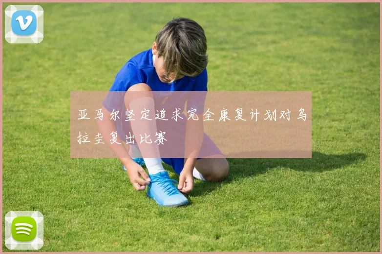 亚马尔坚定追求完全康复计划对乌拉圭复出比赛