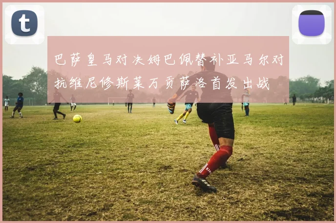 巴萨皇马对决姆巴佩替补亚马尔对抗维尼修斯莱万贡萨洛首发出战